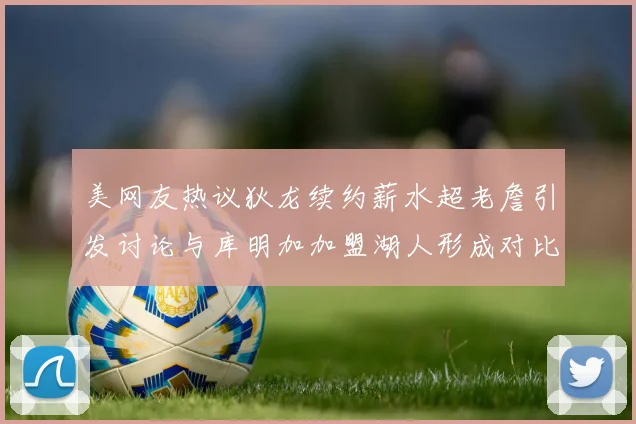 美网友热议狄龙续约薪水超老詹引发讨论与库明加加盟湖人形成对比