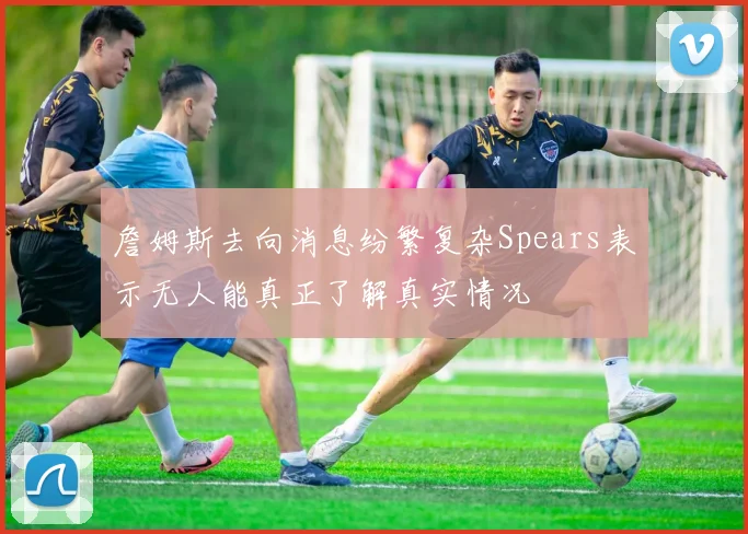 詹姆斯去向消息纷繁复杂Spears表示无人能真正了解真实情况