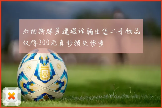 加的斯球员遭遇诈骗出售二手物品仅得300元真钞损失惨重