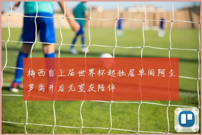 梅西自上届世界杯起独居单间阿圭罗离开后无室友陪伴