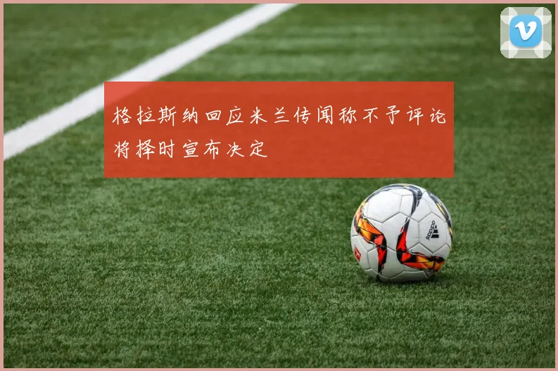 格拉斯纳回应米兰传闻称不予评论将择时宣布决定