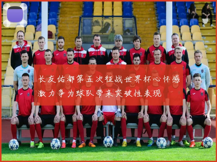 长友佑都第五次征战世界杯心怀感激力争为球队带来突破性表现