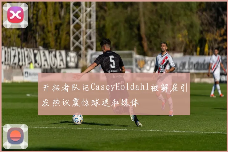 开拓者队记CaseyHoldahl被解雇引发热议震惊球迷和媒体