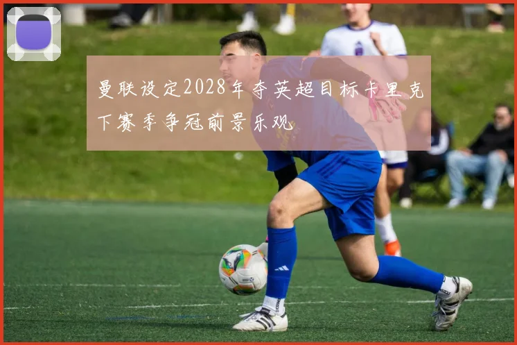 曼联设定2028年夺英超目标卡里克下赛季争冠前景乐观