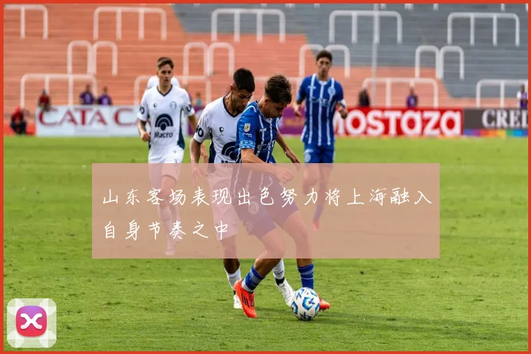 山东客场表现出色努力将上海融入自身节奏之中