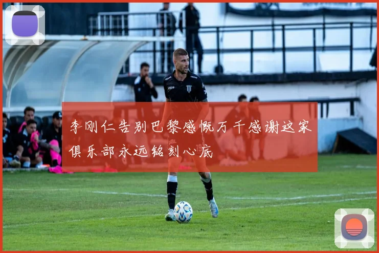 李刚仁告别巴黎感慨万千感谢这家俱乐部永远铭刻心底