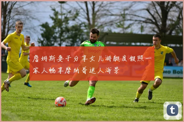 詹姆斯妻子分享女儿游艇度假照一家人畅享摩纳哥迷人海景