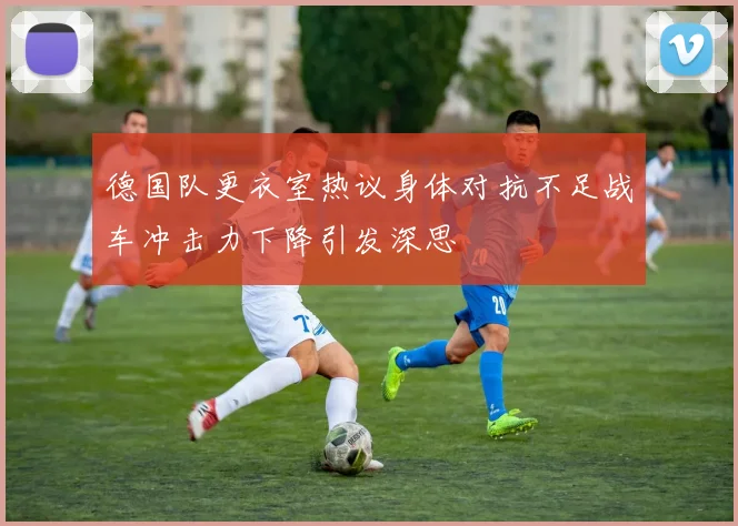 德国队更衣室热议身体对抗不足战车冲击力下降引发深思