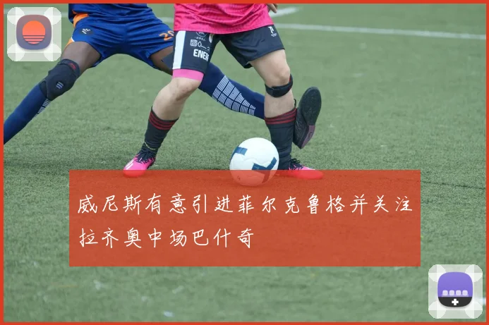 威尼斯有意引进菲尔克鲁格并关注拉齐奥中场巴什奇