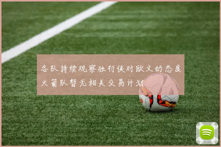 各队持续观察独行侠对欧文的态度火箭队暂无相关交易计划