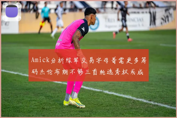 Amick分析绿军交易字母哥需更多筹码杰伦布朗不够三首轮选秀权或成关键