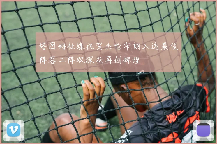 塔图姆社媒祝贺杰伦布朗入选最佳阵容二阵双探花再创辉煌