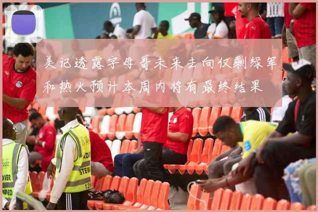 美记透露字母哥未来去向仅剩绿军和热火预计本周内将有最终结果