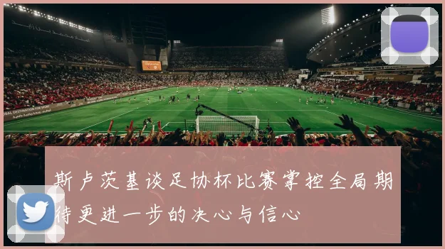 斯卢茨基谈足协杯比赛掌控全局期待更进一步的决心与信心