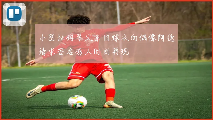 小图拉姆寻父亲旧球衣向偶像阿德请求签名感人时刻再现
