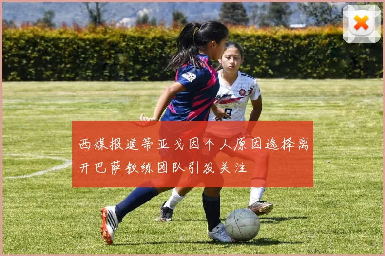 西媒报道蒂亚戈因个人原因选择离开巴萨教练团队引发关注
