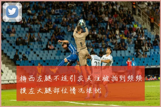 梅西左腿不适引发关注被拍到频频摸左大腿部位情况堪忧