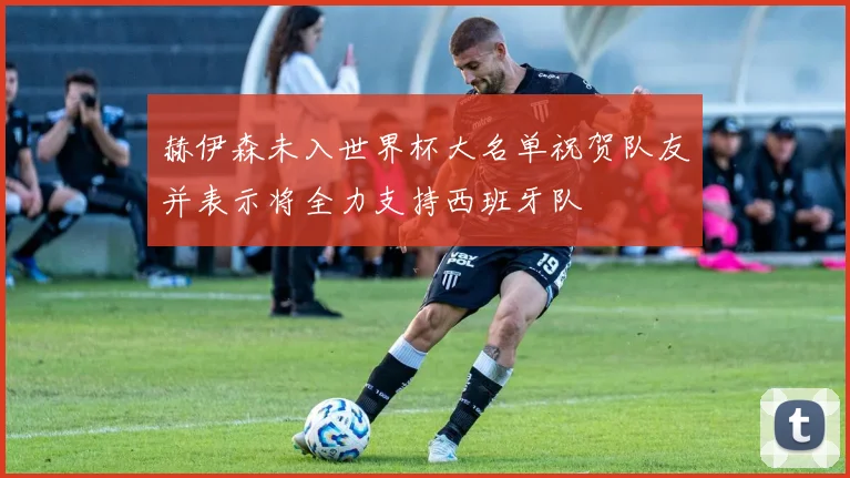 赫伊森未入世界杯大名单祝贺队友并表示将全力支持西班牙队