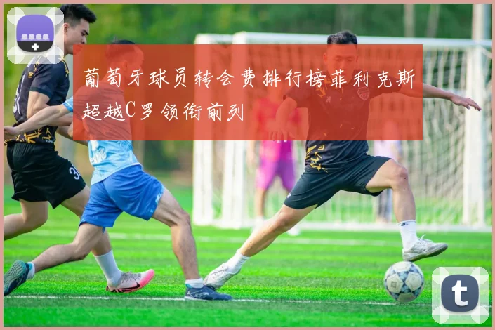 葡萄牙球员转会费排行榜菲利克斯超越C罗领衔前列