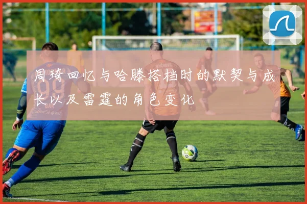 周琦回忆与哈滕搭档时的默契与成长以及雷霆的角色变化