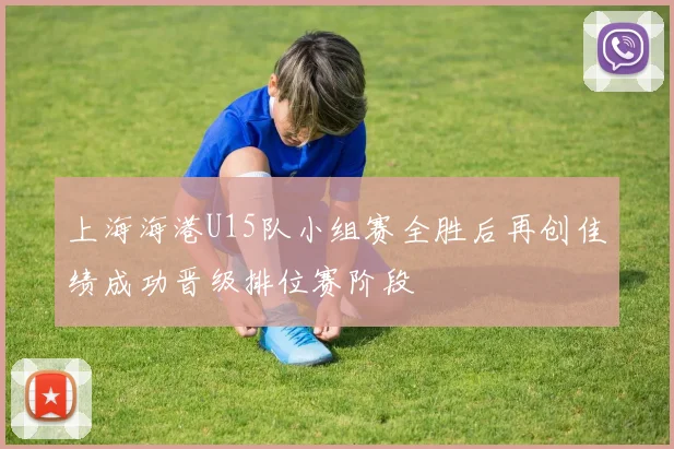 上海海港U15队小组赛全胜后再创佳绩成功晋级排位赛阶段