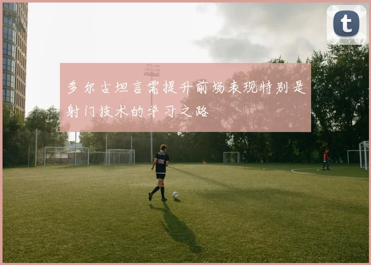 多尔古坦言需提升前场表现特别是射门技术的学习之路
